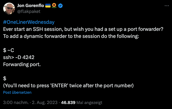 Jon Gorenflo = 0 @flakpaket #OneLinerWednesday Ever start an SSH session, but wish you had a set up a port forwarder? To add a dynamic forwarder to the session do the following: $ ~C ssh> -D 4242 Forwarding port. $ (You'll need to press 'ENTER' twice after the port number) Post übersetzen 3:00 nachm. • 2. Aug. 2023 • 46.839 Mal angezeigt